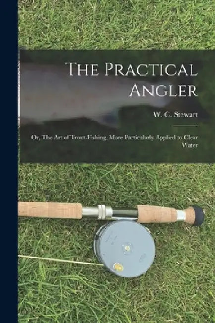 The Practical Angler: or, The Art of Trout-fishing, More Particularly Applied to Clear Water by W. C. (William C. ). Stewart