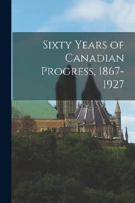 Sixty Years of Canadian Progress, 1867-1927 by Anonymous