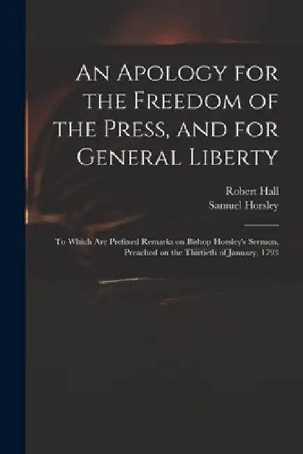 An Apology for the Freedom of the Press, and for General Liberty: to Which Are Prefixed Remarks on Bishop Horsley's Sermon, Preached on the Thirtieth by Robert 1764-1831 Hall