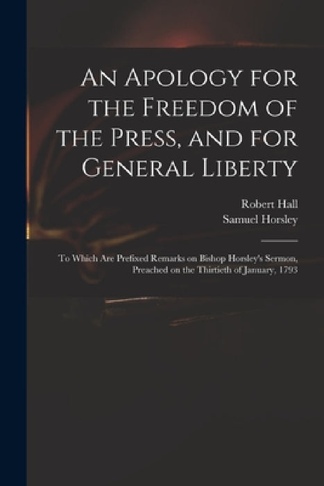 An Apology for the Freedom of the Press, and for General Liberty: to Which Are Prefixed Remarks on Bishop Horsley's Sermon, Preached on the Thirtieth by Robert 1764-1831 Hall, Samuel 1733-1806 Sermon Pr Horsley