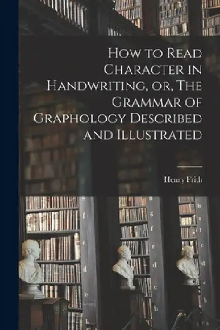 How to Read Character in Handwriting, or, The Grammar of Graphology Described and Illustrated by Henry 1840- Frith
