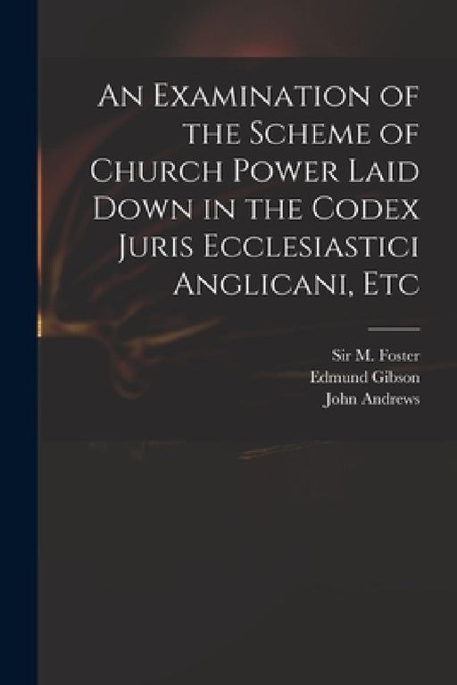 An Examination of the Scheme of Church Power Laid Down in the Codex Juris Ecclesiastici Anglicani, Etc by M. (michael) Foster, Edmund 1669-1748 Codex Juri Gibson, John Fl 1734-1735 Answer to Andrews