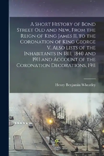 A Short History of Bond Street Old and New, From the Reign of King James II. to the Coronation of King George V. Also Lists of the Inhabitants in 1811 by Henry Benjamin 1838-1917 Wheatley