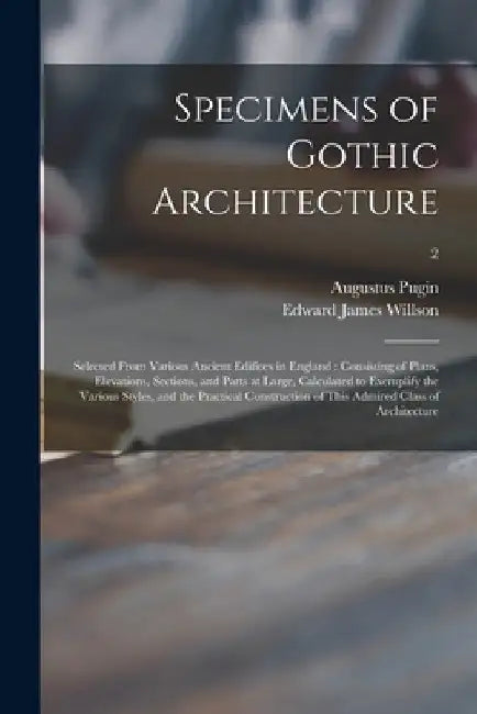 Specimens of Gothic Architecture: Selected From Various Ancient Edifices in England: Consisting of Plans, Elevations, Sections, and Parts at Large, Ca by Augustus 1762-1832 Pugin