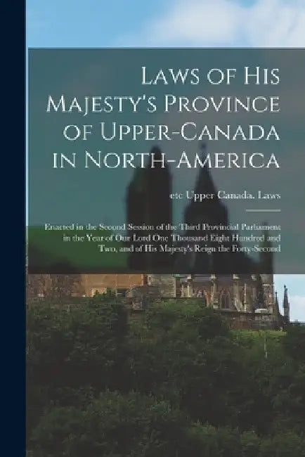 Laws of His Majesty's Province of Upper-Canada in North-America [microform]: Enacted in the Second Session of the Third Provincial Parliament in the Y by Etc Upper Canada Laws