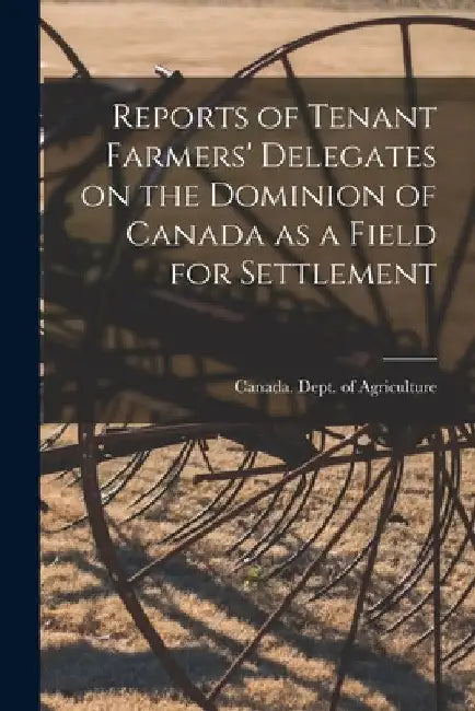 Reports of Tenant Farmers' Delegates on the Dominion of Canada as a Field for Settlement [microform] by Canada Dept of Agriculture
