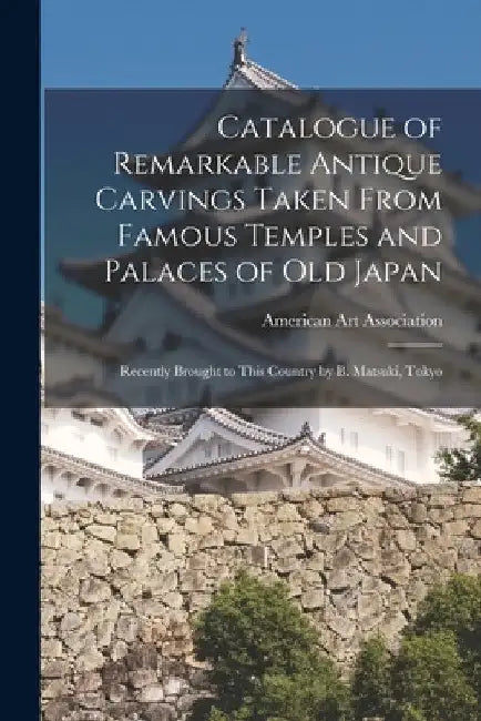 Catalogue of Remarkable Antique Carvings Taken From Famous Temples and Palaces of Old Japan: Recently Brought to This Country by B. Matsuki, Tokyo by American Art Association