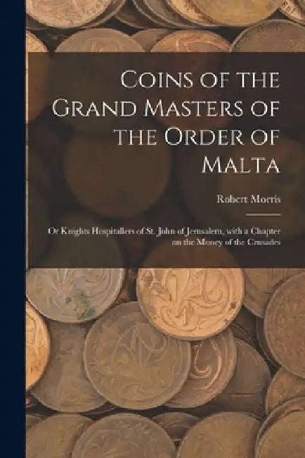 Coins of the Grand Masters of the Order of Malta: or Knights Hospitallers of St. John of Jerusalem, With a Chapter on the Money of the Crusades by Robert Morris