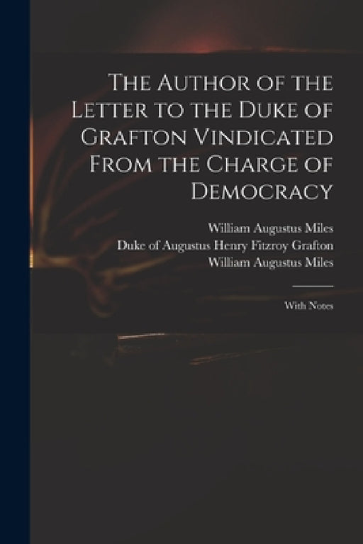 The Author of the Letter to the Duke of Grafton Vindicated From the Charge of Democracy: With Notes by Augustus Henry Fitzroy Duke Grafton, William Augustus 1753?-1817 Miles
