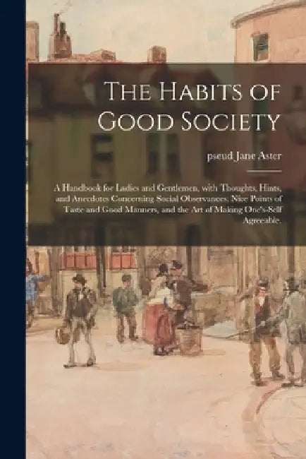 The Habits of Good Society: a Handbook for Ladies and Gentlemen, With Thoughts, Hints, and Anecdotes Concerning Social Observances, Nice Points of by Jane Pseud Aster
