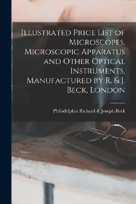 Illustrated Price List of Microscopes, Microscopic Apparatus and Other Optical Instruments, Manufactured by R. & J. Beck, London by Richard &. Joseph Philadelphia Beck