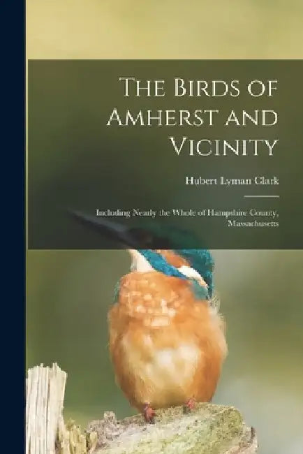 The Birds of Amherst and Vicinity: Including Nearly the Whole of Hampshire County, Massachusetts by Hubert Lyman 1870-1947 Clark