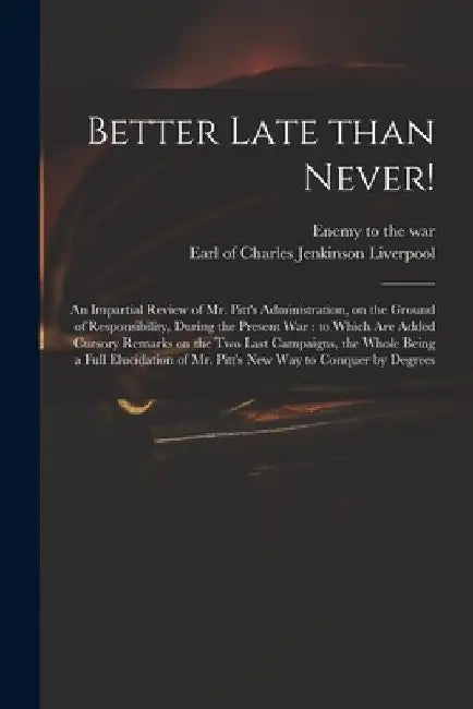 Better Late Than Never!: an Impartial Review of Mr. Pitt's Administration, on the Ground of Responsibility, During the Present War: to Which Ar by Enemy to the War