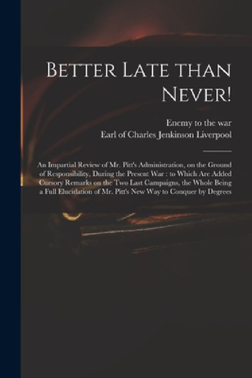 Better Late Than Never!: an Impartial Review of Mr. Pitt's Administration, on the Ground of Responsibility, During the Present War: to Which Ar by Enemy to the War, Charles Jenkinson Earl of Liverpool