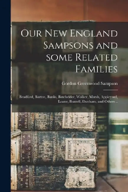 Our New England Sampsons and Some Related Families; Bradford, Barton, Banks, Batchelder, Walker, Marsh, Appleyard, Loane, Buzzell, Dunham, and Others by Gordon Greenwood 1886- Sampson