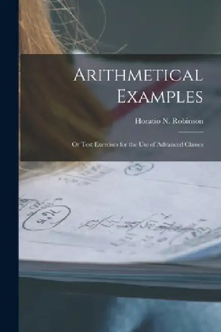 Arithmetical Examples: or Test Exercises for the Use of Advanced Classes by Horatio N. (Horatio Nelson) Robinson
