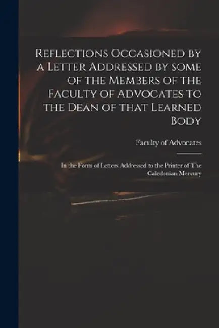 Reflections Occasioned by a Letter Addressed by Some of the Members of the Faculty of Advocates to the Dean of That Learned Body: in the Form of Lette by Faculty of Advocates (Scotland)