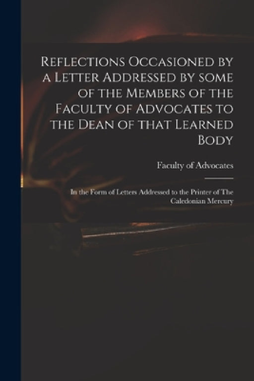 Reflections Occasioned by a Letter Addressed by Some of the Members of the Faculty of Advocates to the Dean of That Learned Body: in the Form of Lette by Faculty of Advocates (Scotland)