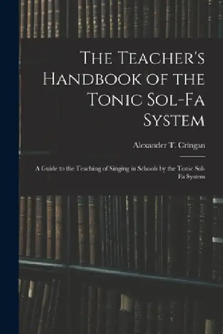 The Teacher's Handbook of the Tonic Sol-fa System: a Guide to the Teaching of Singing in Schools by the Tonic Sol-fa System by Alexander T. (Alexander Thom) Cringan