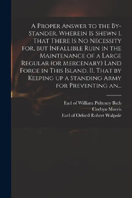 A Proper Answer to the By-stander. Wherein is Shewn I. That There is No Necessity for, but Infallible Ruin in the Maintenance of a Large Regular (or M by William Pulteney Earl of Bath