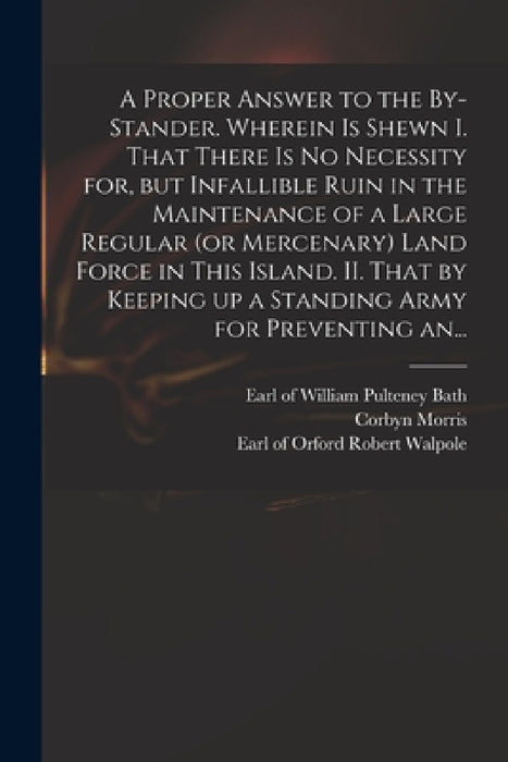 A Proper Answer to the By-stander. Wherein is Shewn I. That There is No Necessity for, but Infallible Ruin in the Maintenance of a Large Regular (or M by William Pulteney Earl of Bath, Corbyn 1710-1779 Letter Fro Morris, Robert Earl of Orford Walpole