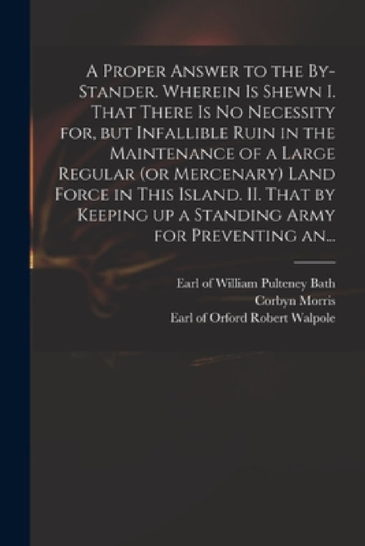 A Proper Answer to the By-stander. Wherein is Shewn I. That There is No Necessity for, but Infallible Ruin in the Maintenance of a Large Regular (or M by William Pulteney Earl of Bath, Corbyn 1710-1779 Letter Fro Morris, Robert Earl of Orford Walpole