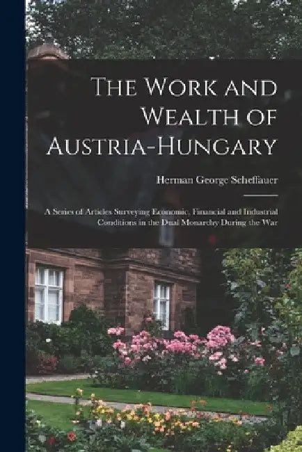 The Work and Wealth of Austria-Hungary: a Series of Articles Surveying Economic, Financial and Industrial Conditions in the Dual Monarchy During the W by Herman George 1878-1927 Scheffauer