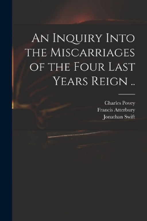 An Inquiry Into the Miscarriages of the Four Last Years Reign .. by Charles 1652?-1743 Povey, Francis 1662-1732 Englis Atterbury, Jonathan 1667-1745 Managemen Swift