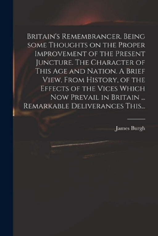 Britain's Remembrancer. Being Some Thoughts on the Proper Improvement of the Present Juncture. The Character of This Age and Nation. A Brief View, Fro by James 1714-1775 Burgh