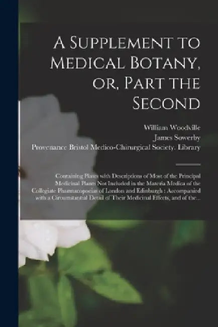A Supplement to Medical Botany, or, Part the Second: Containing Plates With Descriptions of Most of the Principal Medicinal Plants Not Included in the by William 1752-1805 Woodville