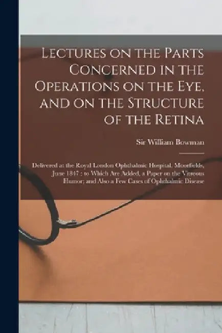 Lectures on the Parts Concerned in the Operations on the Eye, and on the Structure of the Retina: Delivered at the Royal London Ophthalmic Hospital, M by William Bowman