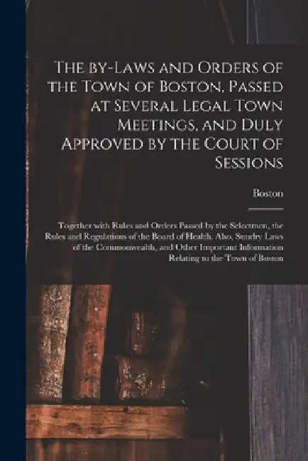 The By-laws and Orders of the Town of Boston, Passed at Several Legal Town Meetings, and Duly Approved by the Court of Sessions: Together With Rules a by Boston (Mass )