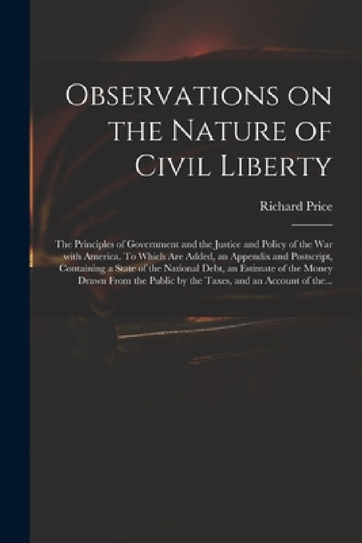 Observations on the Nature of Civil Liberty: the Principles of Government and the Justice and Policy of the War With America. To Which Are Added, an A by Richard 1723-1791 Price