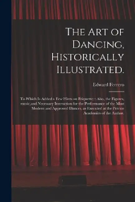 The Art of Dancing, Historically Illustrated.: to Which is Added a Few Hints on Etiquette; Also, the Figures, Music, and Necessary Instruction for the by Edward 1831-1899 Ferrero