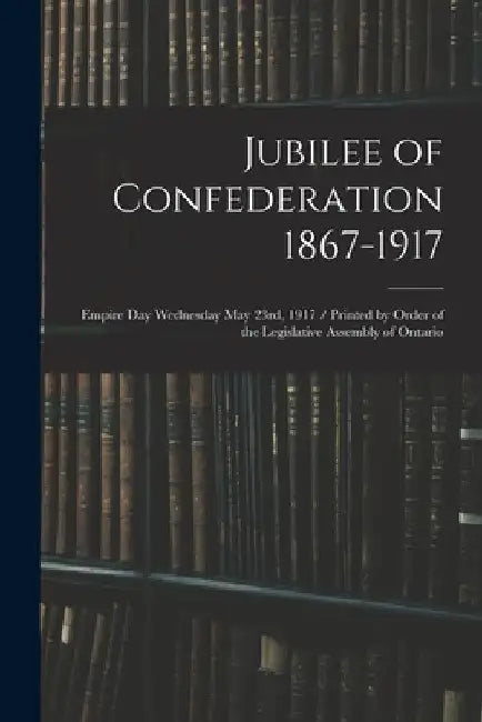 Jubilee of Confederation 1867-1917; Empire Day Wednesday May 23rd, 1917 / Printed by Order of the Legislative Assembly of Ontario by Anonymous