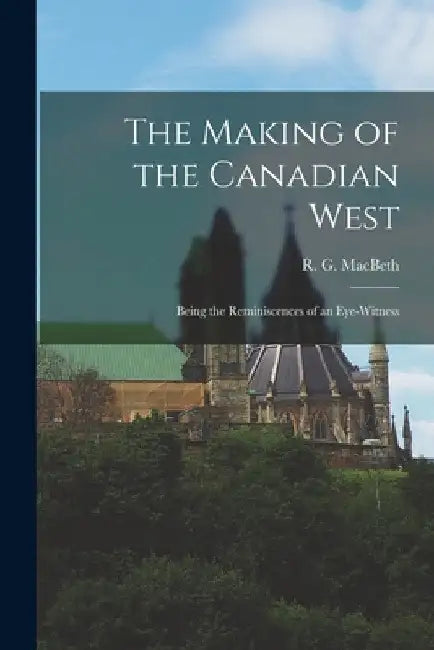 The Making of the Canadian West [microform]: Being the Reminiscences of an Eye-witness by R. G. (Roderick George) 185 Macbeth