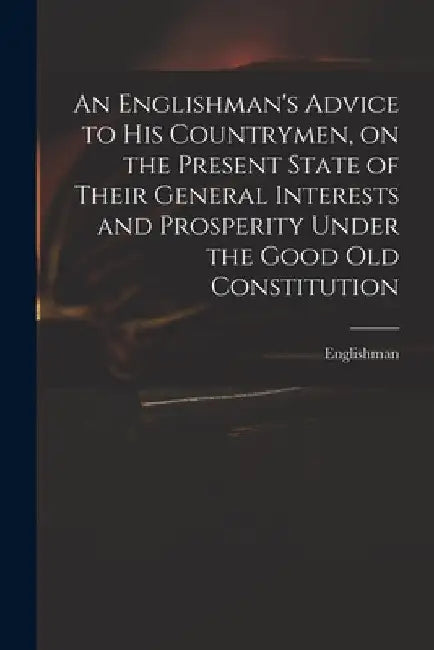 An Englishman's Advice to His Countrymen, on the Present State of Their General Interests and Prosperity Under the Good Old Constitution by Englishman