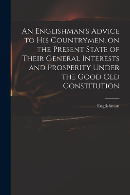 An Englishman's Advice to His Countrymen, on the Present State of Their General Interests and Prosperity Under the Good Old Constitution by Englishman