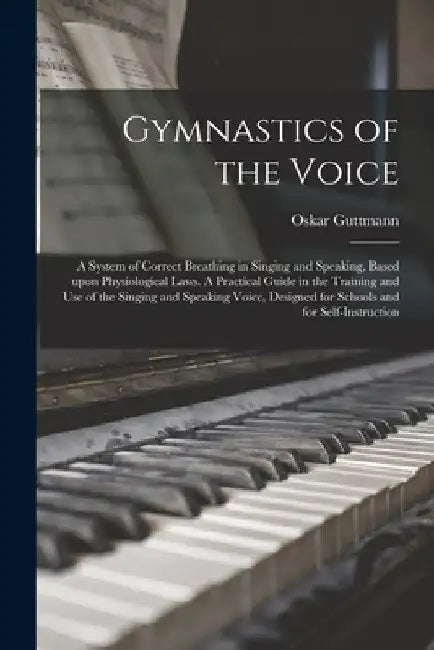 Gymnastics of the Voice: a System of Correct Breathing in Singing and Speaking, Based Upon Physiological Laws. A Practical Guide in the Trainin by Oskar Guttmann