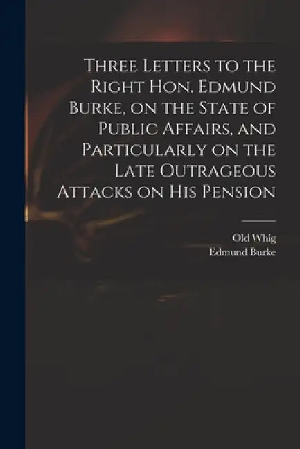Three Letters to the Right Hon. Edmund Burke, on the State of Public Affairs, and Particularly on the Late Outrageous Attacks on His Pension by Old Whig