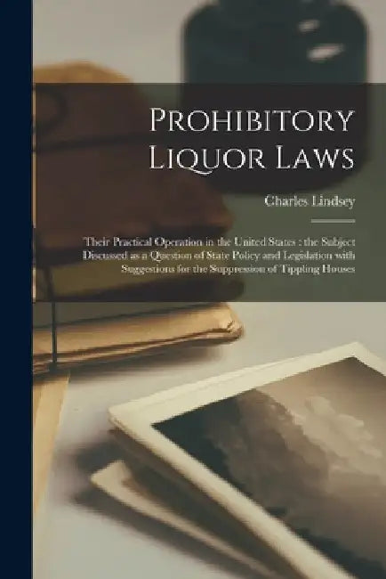 Prohibitory Liquor Laws: Their Practical Operation in the United States [microform]: the Subject Discussed as a Question of State Policy and Le by Charles 1820-1908 Lindsey
