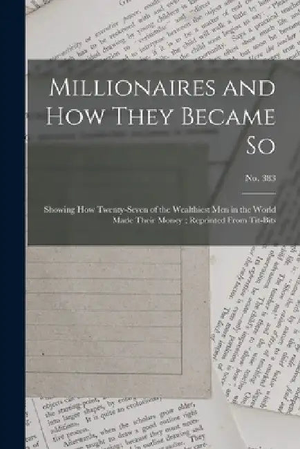 Millionaires and How They Became so: Showing How Twenty-seven of the Wealthiest Men in the World Made Their Money; Reprinted From Tit-Bits; no. 383 by Anonymous