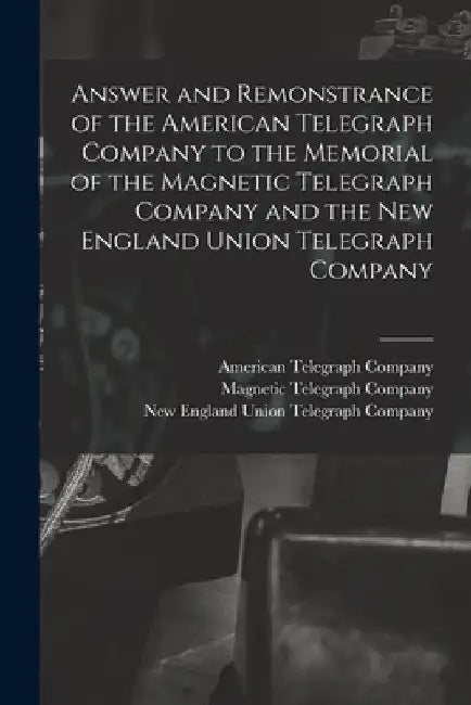 Answer and Remonstrance of the American Telegraph Company to the Memorial of the Magnetic Telegraph Company and the New England Union Telegraph Compan by American Telegraph Company