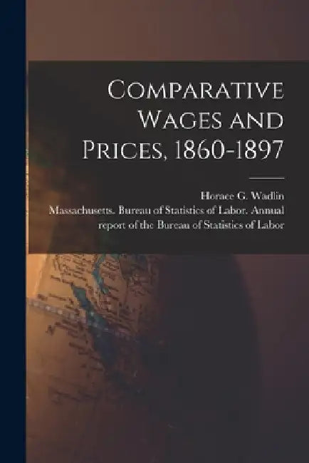 Comparative Wages and Prices, 1860-1897 [microform] by Horace G. (Horace Greeley) 1. Wadlin