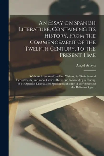 An Essay on Spanish Literature, Containing Its History, From the Commencement of the Twelfth Century, to the Present Time; With an Account of the Best by Angel Anaya