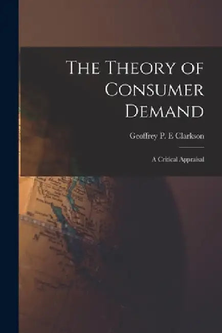 The Theory of Consumer Demand: a Critical Appraisal by Geoffrey P. E. Clarkson