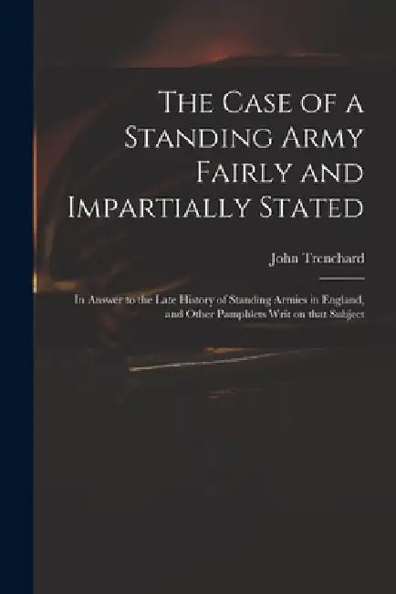 The Case of a Standing Army Fairly and Impartially Stated: in Answer to the Late History of Standing Armies in England, and Other Pamphlets Writ on Th by John 1662-1723 Short His Trenchard
