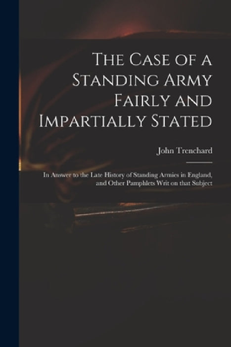 The Case of a Standing Army Fairly and Impartially Stated: in Answer to the Late History of Standing Armies in England, and Other Pamphlets Writ on Th by John 1662-1723 Short His Trenchard
