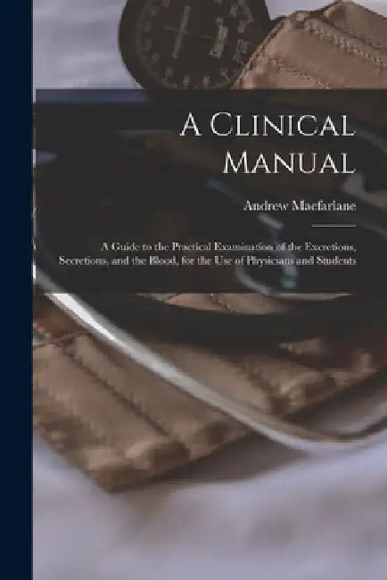 A Clinical Manual; a Guide to the Practical Examination of the Excretions, Secretions, and the Blood, for the Use of Physicians and Students by Andrew MacFarlane