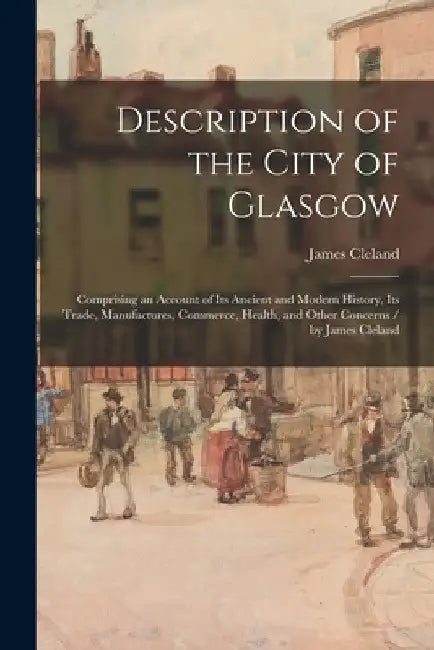 Description of the City of Glasgow: Comprising an Account of Its Ancient and Modern History, Its Trade, Manufactures, Commerce, Health, and Other Conc by James 1770-1840 Cleland